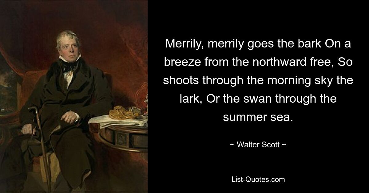 Merrily, merrily goes the bark On a breeze from the northward free, So shoots through the morning sky the lark, Or the swan through the summer sea. — © Walter Scott