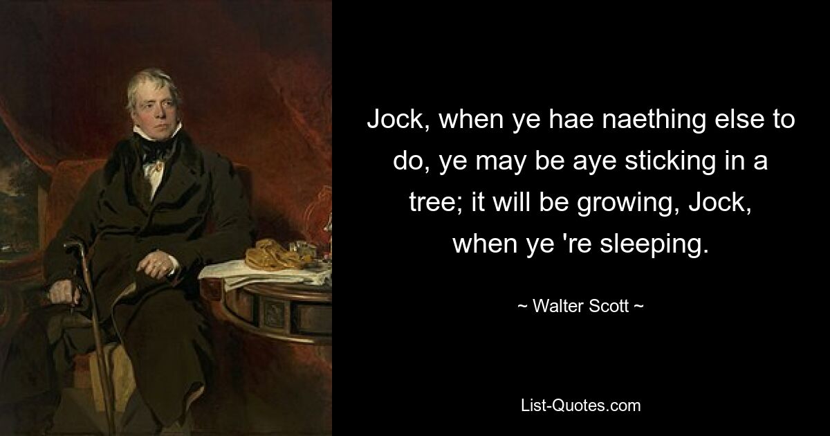 Jock, when ye hae naething else to do, ye may be aye sticking in a tree; it will be growing, Jock, when ye 're sleeping. — © Walter Scott