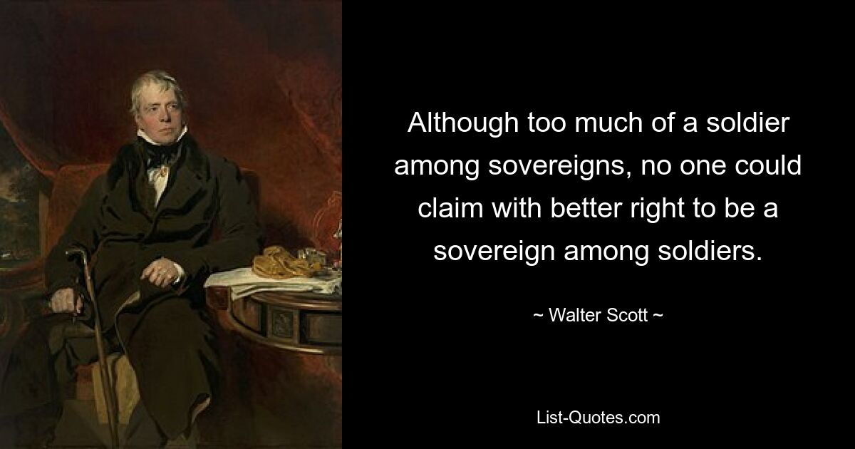 Although too much of a soldier among sovereigns, no one could claim with better right to be a sovereign among soldiers. — © Walter Scott