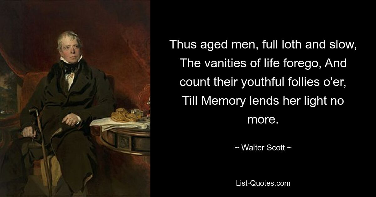 Thus aged men, full loth and slow, The vanities of life forego, And count their youthful follies o'er, Till Memory lends her light no more. — © Walter Scott