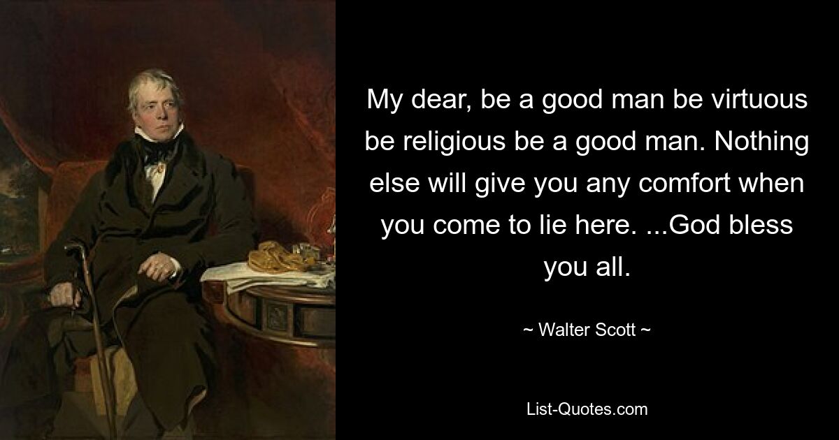 My dear, be a good man be virtuous be religious be a good man. Nothing else will give you any comfort when you come to lie here. ...God bless you all. — © Walter Scott