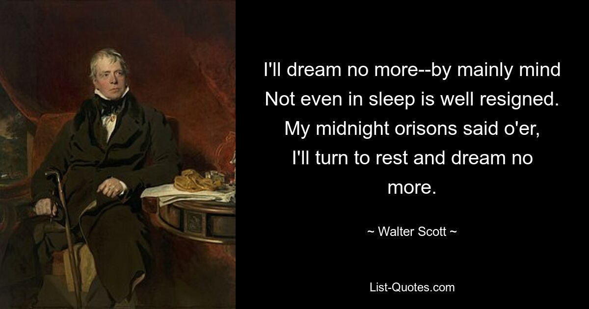 I'll dream no more--by mainly mind
Not even in sleep is well resigned.
My midnight orisons said o'er,
I'll turn to rest and dream no more. — © Walter Scott