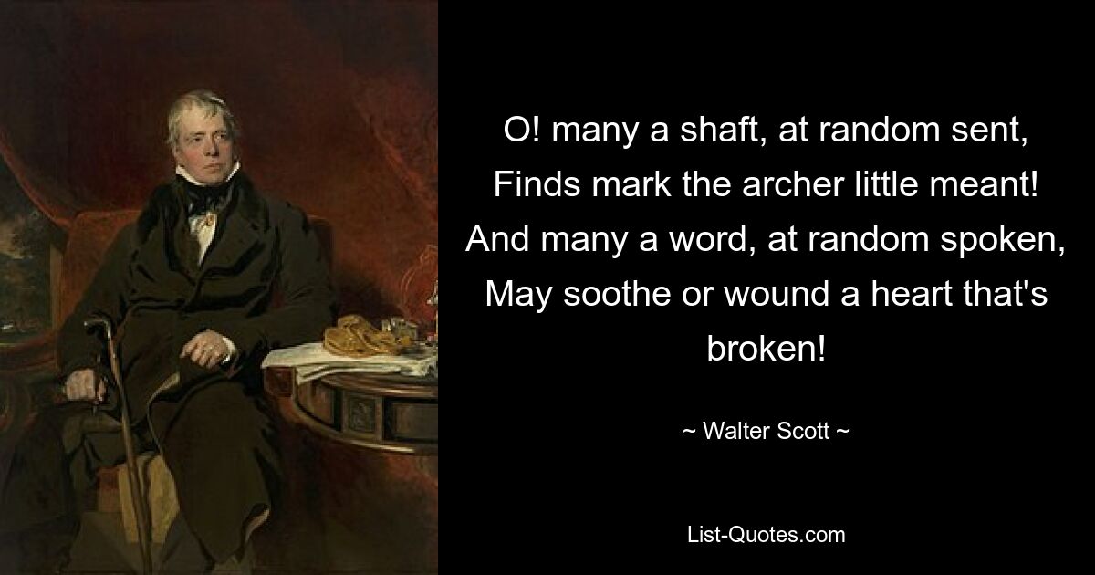 O! many a shaft, at random sent, Finds mark the archer little meant! And many a word, at random spoken, May soothe or wound a heart that's broken! — © Walter Scott