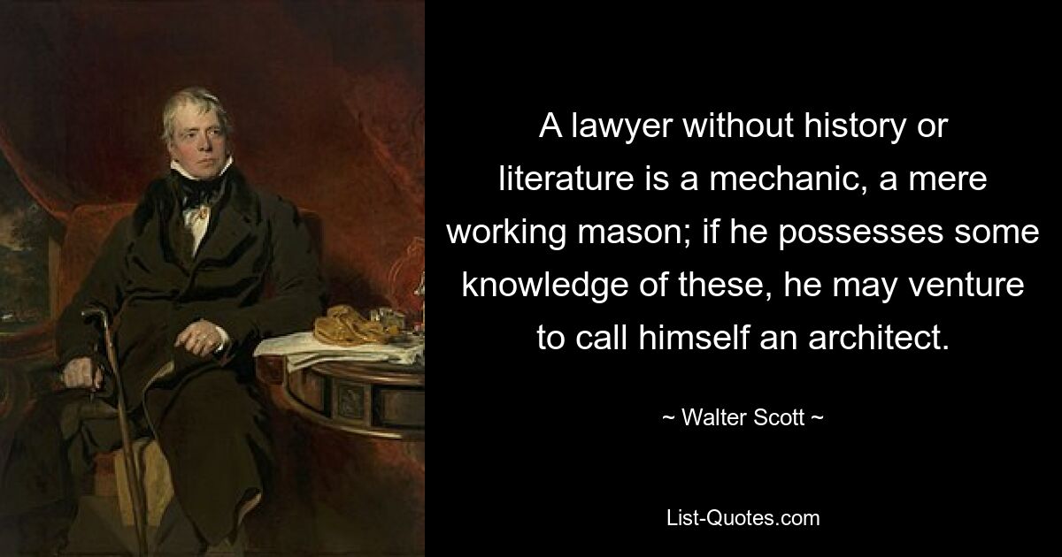 A lawyer without history or literature is a mechanic, a mere working mason; if he possesses some knowledge of these, he may venture to call himself an architect. — © Walter Scott