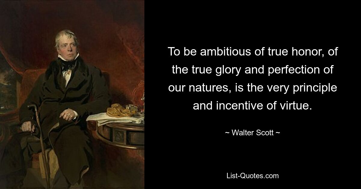 To be ambitious of true honor, of the true glory and perfection of our natures, is the very principle and incentive of virtue. — © Walter Scott