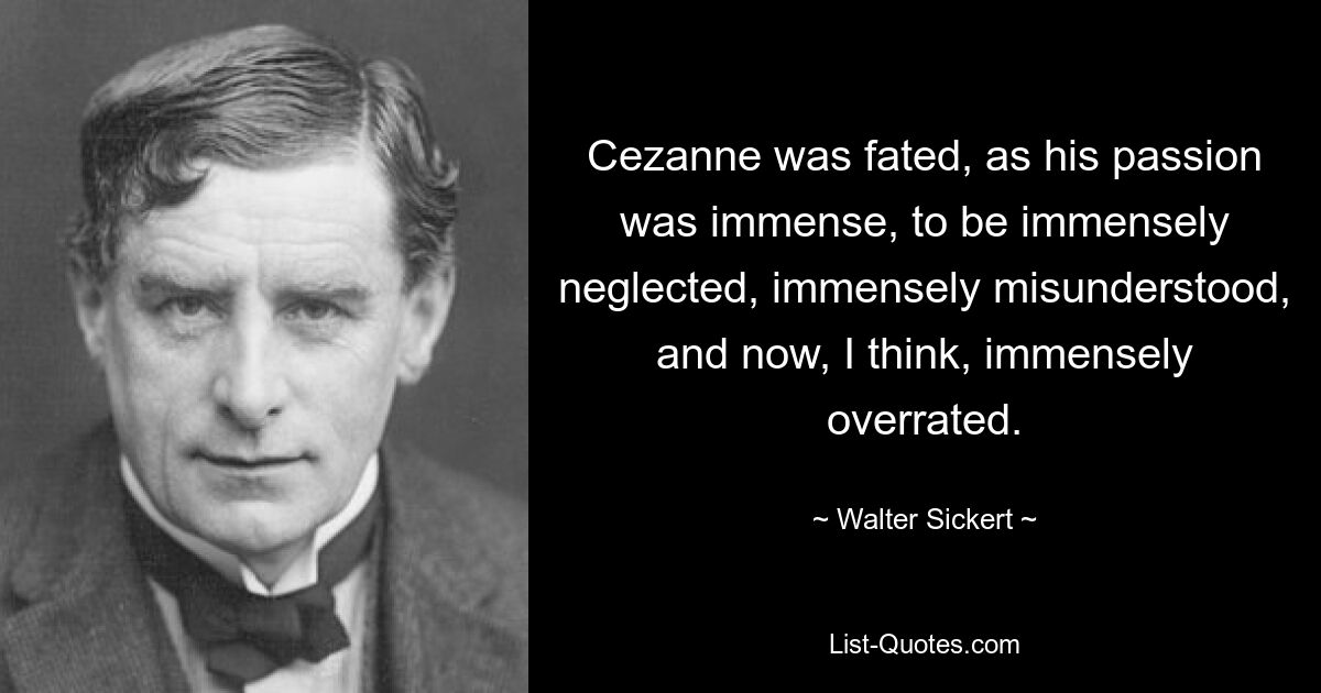 Cezanne was fated, as his passion was immense, to be immensely neglected, immensely misunderstood, and now, I think, immensely overrated. — © Walter Sickert