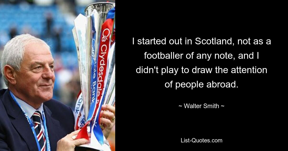 I started out in Scotland, not as a footballer of any note, and I didn't play to draw the attention of people abroad. — © Walter Smith