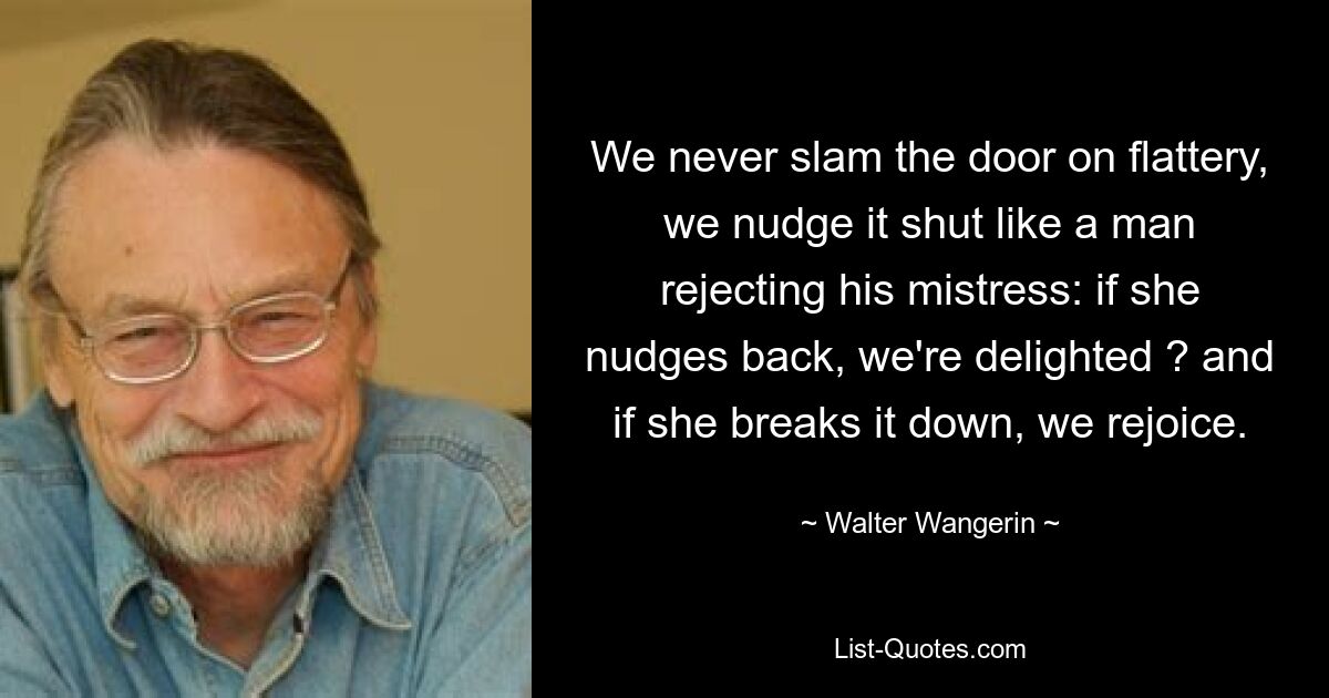 We never slam the door on flattery, we nudge it shut like a man rejecting his mistress: if she nudges back, we're delighted ? and if she breaks it down, we rejoice. — © Walter Wangerin