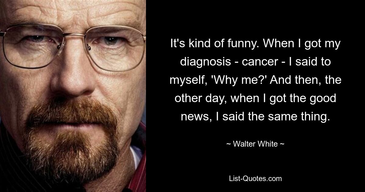 It's kind of funny. When I got my diagnosis - cancer - I said to myself, 'Why me?' And then, the other day, when I got the good news, I said the same thing. — © Walter White