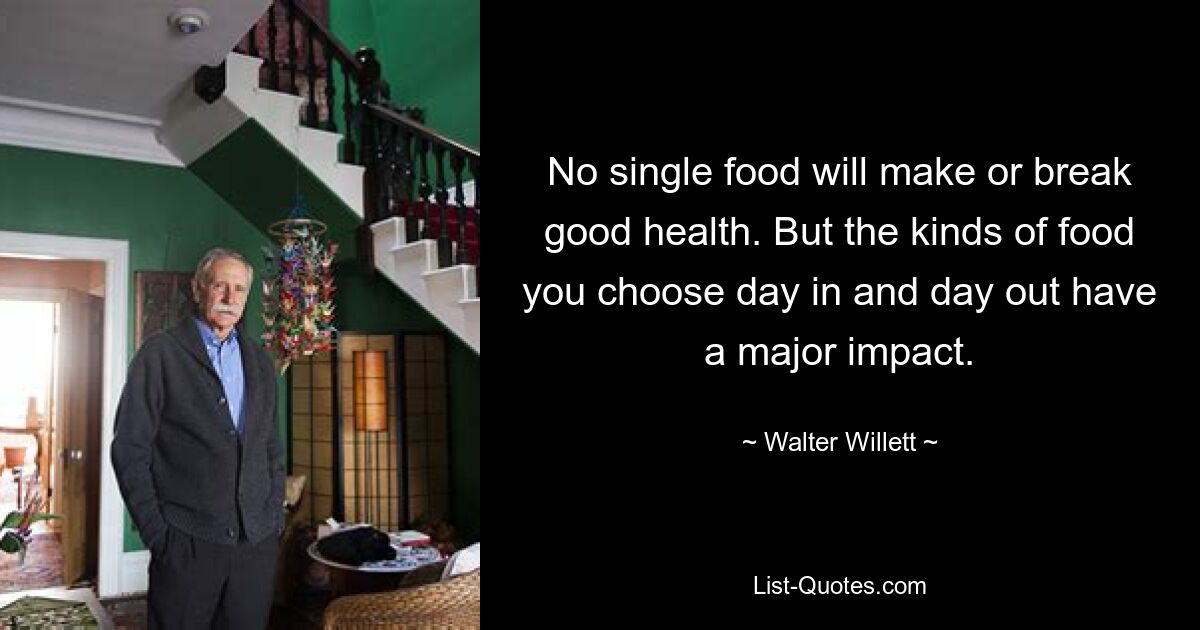 No single food will make or break good health. But the kinds of food you choose day in and day out have a major impact. — © Walter Willett