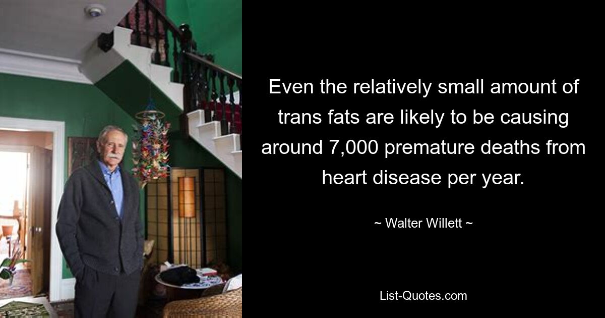 Even the relatively small amount of trans fats are likely to be causing around 7,000 premature deaths from heart disease per year. — © Walter Willett