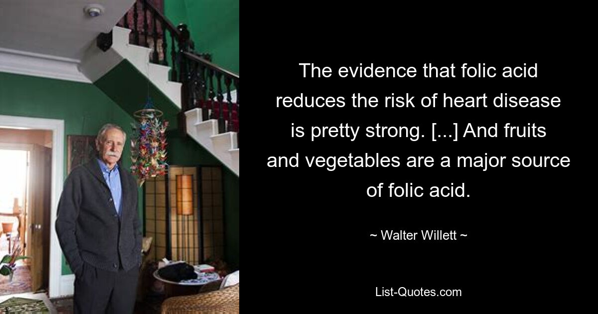 The evidence that folic acid reduces the risk of heart disease is pretty strong. [...] And fruits and vegetables are a major source of folic acid. — © Walter Willett