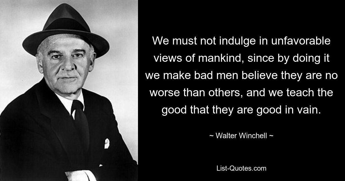 We must not indulge in unfavorable views of mankind, since by doing it we make bad men believe they are no worse than others, and we teach the good that they are good in vain. — © Walter Winchell