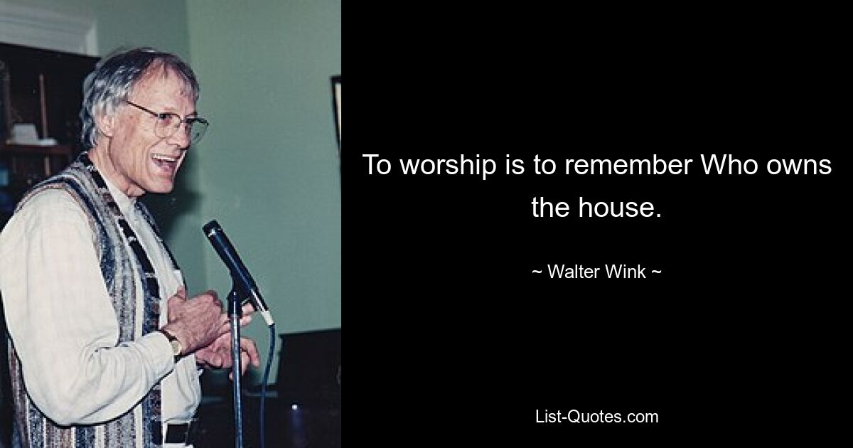 To worship is to remember Who owns the house. — © Walter Wink