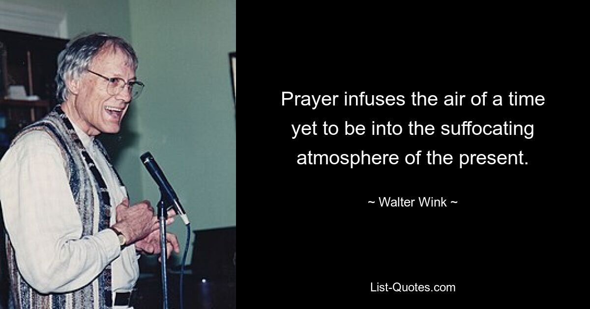 Prayer infuses the air of a time yet to be into the suffocating atmosphere of the present. — © Walter Wink