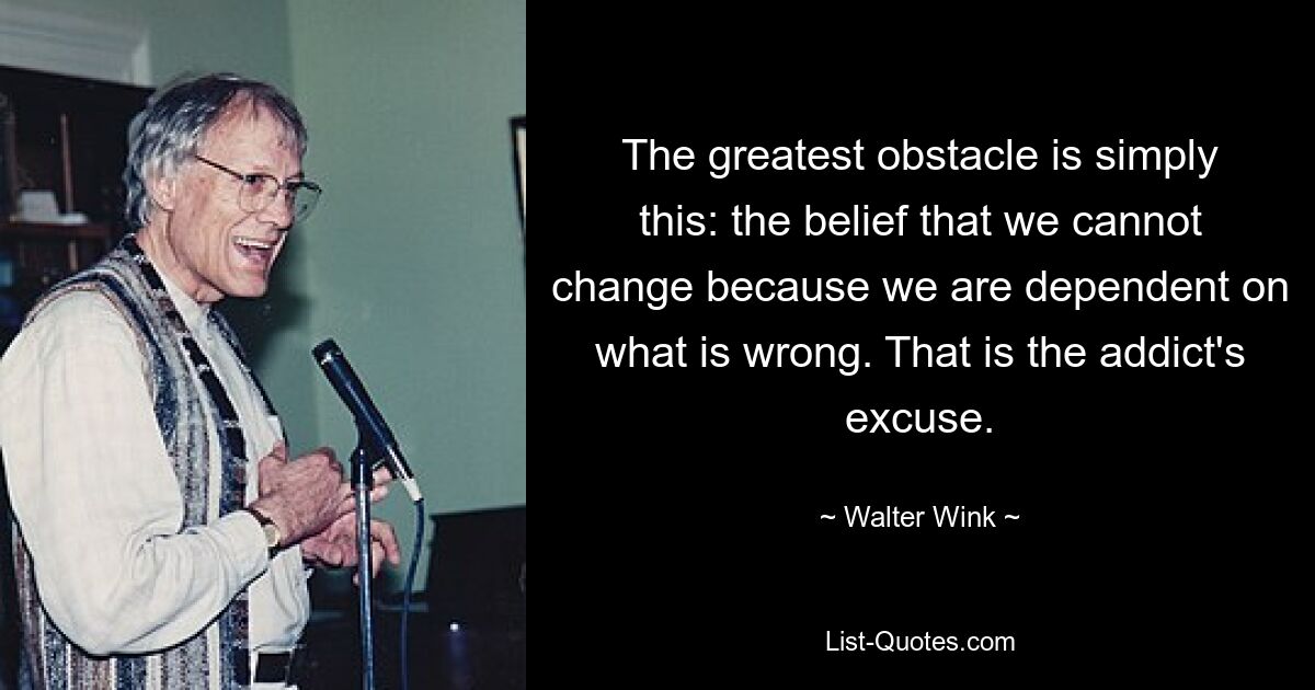 The greatest obstacle is simply this: the belief that we cannot change because we are dependent on what is wrong. That is the addict's excuse. — © Walter Wink