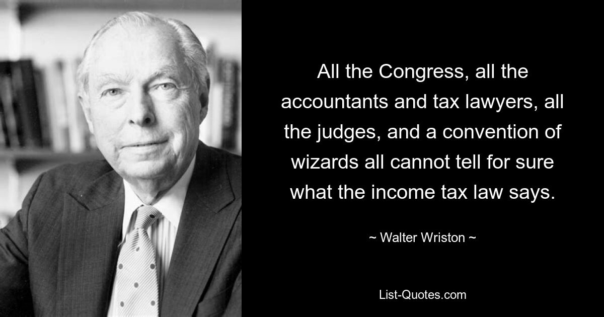 All the Congress, all the accountants and tax lawyers, all the judges, and a convention of wizards all cannot tell for sure what the income tax law says. — © Walter Wriston