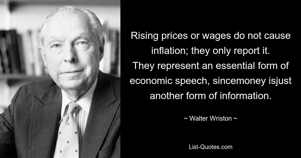 Rising prices or wages do not cause inflation; they only report it. They represent an essential form of economic speech, sincemoney isjust another form of information. — © Walter Wriston