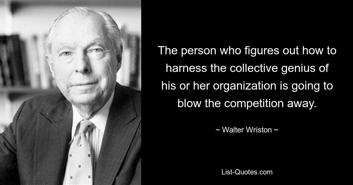 The person who figures out how to harness the collective genius of his or her organization is going to blow the competition away. — © Walter Wriston