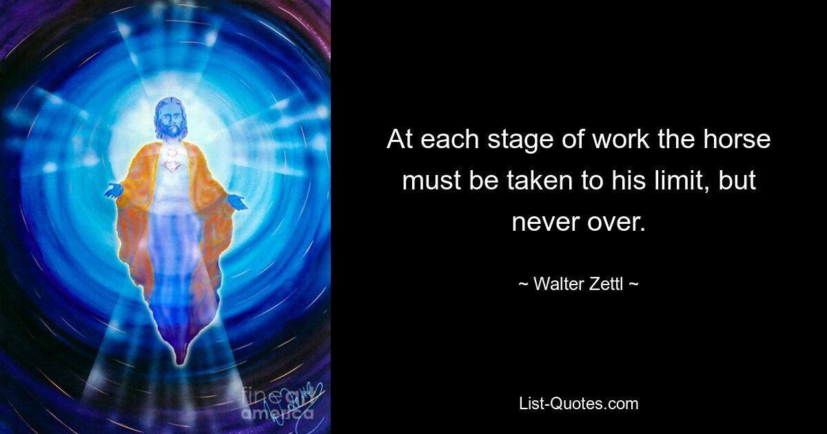 At each stage of work the horse must be taken to his limit, but never over. — © Walter Zettl