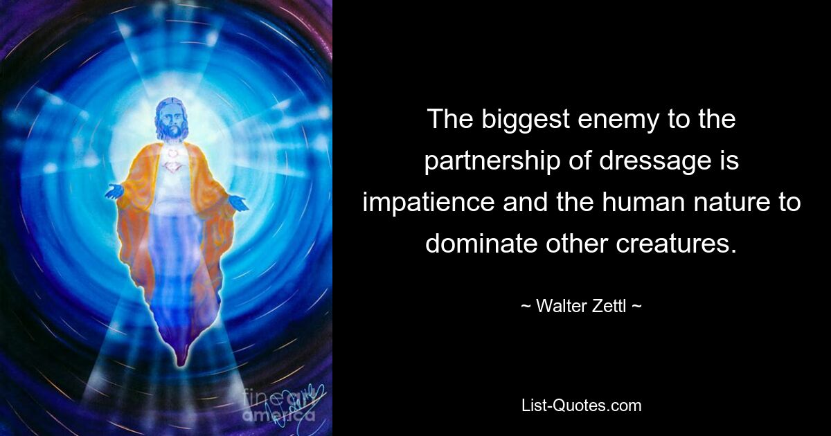 The biggest enemy to the partnership of dressage is impatience and the human nature to dominate other creatures. — © Walter Zettl