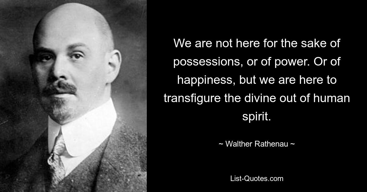 We are not here for the sake of possessions, or of power. Or of happiness, but we are here to transfigure the divine out of human spirit. — © Walther Rathenau