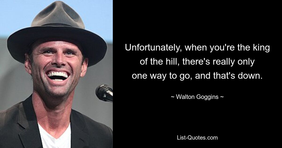 Unfortunately, when you're the king of the hill, there's really only one way to go, and that's down. — © Walton Goggins