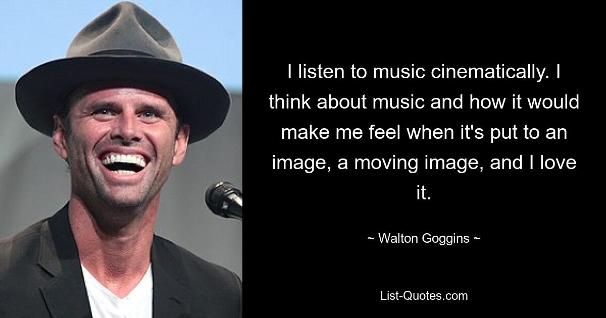 I listen to music cinematically. I think about music and how it would make me feel when it's put to an image, a moving image, and I love it. — © Walton Goggins