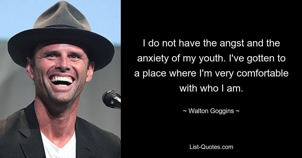 I do not have the angst and the anxiety of my youth. I've gotten to a place where I'm very comfortable with who I am. — © Walton Goggins