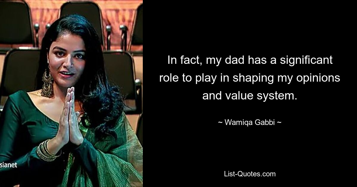 In fact, my dad has a significant role to play in shaping my opinions and value system. — © Wamiqa Gabbi