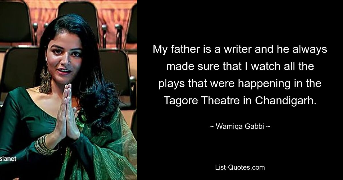 My father is a writer and he always made sure that I watch all the plays that were happening in the Tagore Theatre in Chandigarh. — © Wamiqa Gabbi