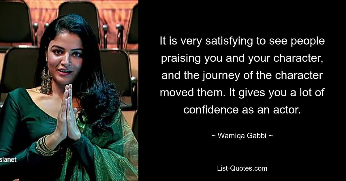 It is very satisfying to see people praising you and your character, and the journey of the character moved them. It gives you a lot of confidence as an actor. — © Wamiqa Gabbi