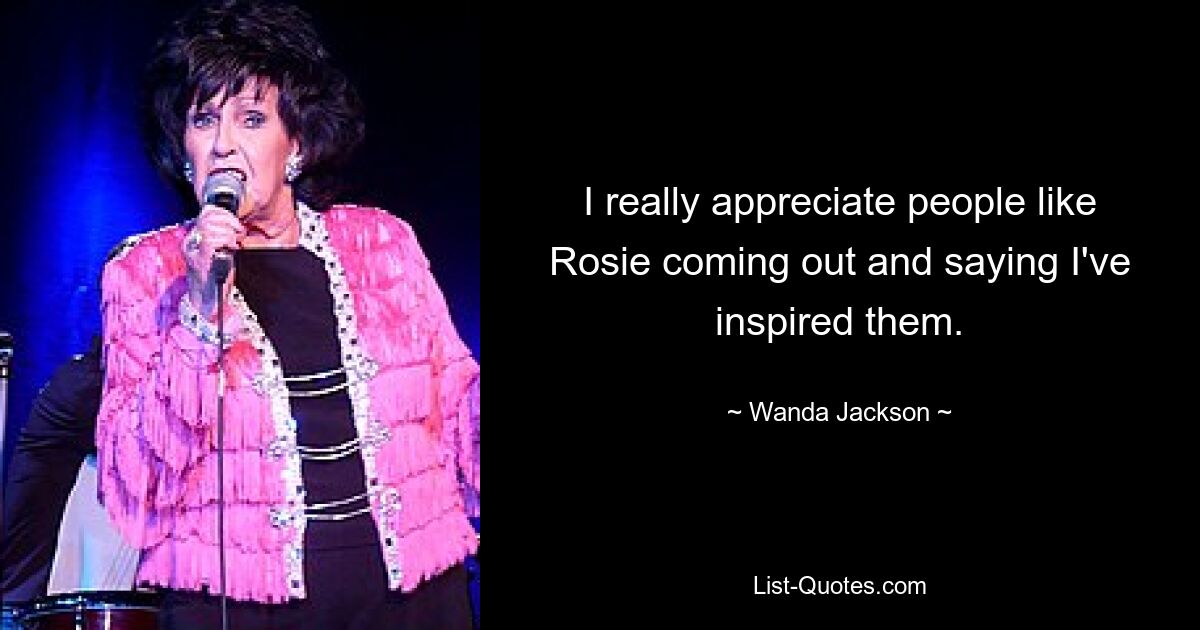 I really appreciate people like Rosie coming out and saying I've inspired them. — © Wanda Jackson