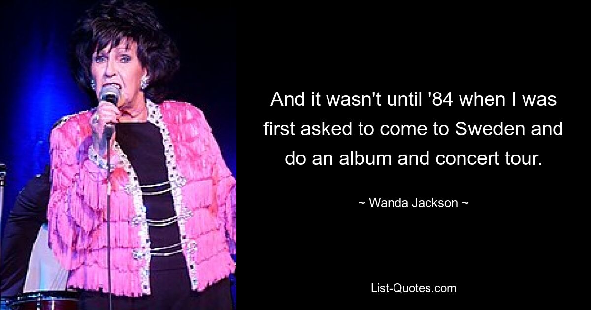 And it wasn't until '84 when I was first asked to come to Sweden and do an album and concert tour. — © Wanda Jackson