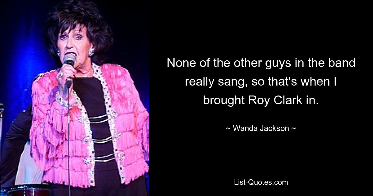 None of the other guys in the band really sang, so that's when I brought Roy Clark in. — © Wanda Jackson