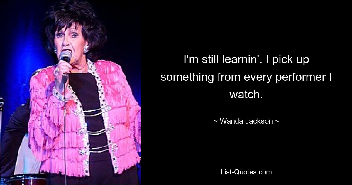 I'm still learnin'. I pick up something from every performer I watch. — © Wanda Jackson