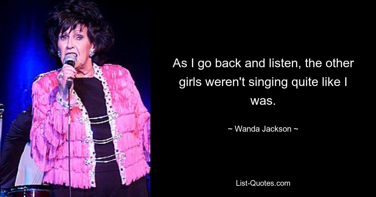 As I go back and listen, the other girls weren't singing quite like I was. — © Wanda Jackson