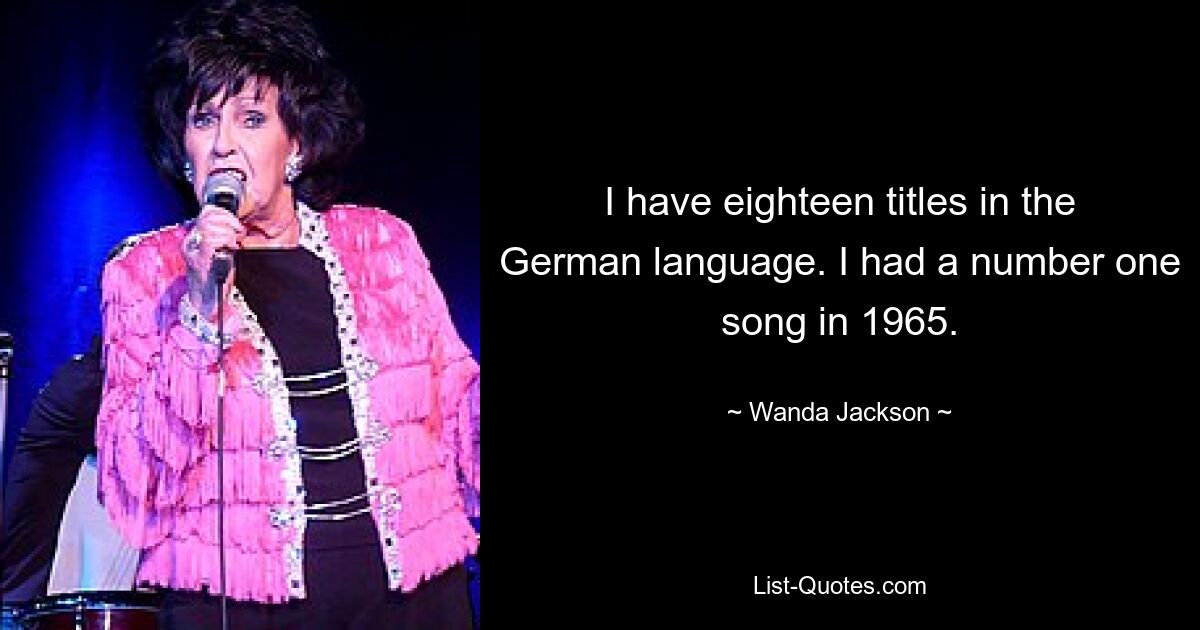 I have eighteen titles in the German language. I had a number one song in 1965. — © Wanda Jackson