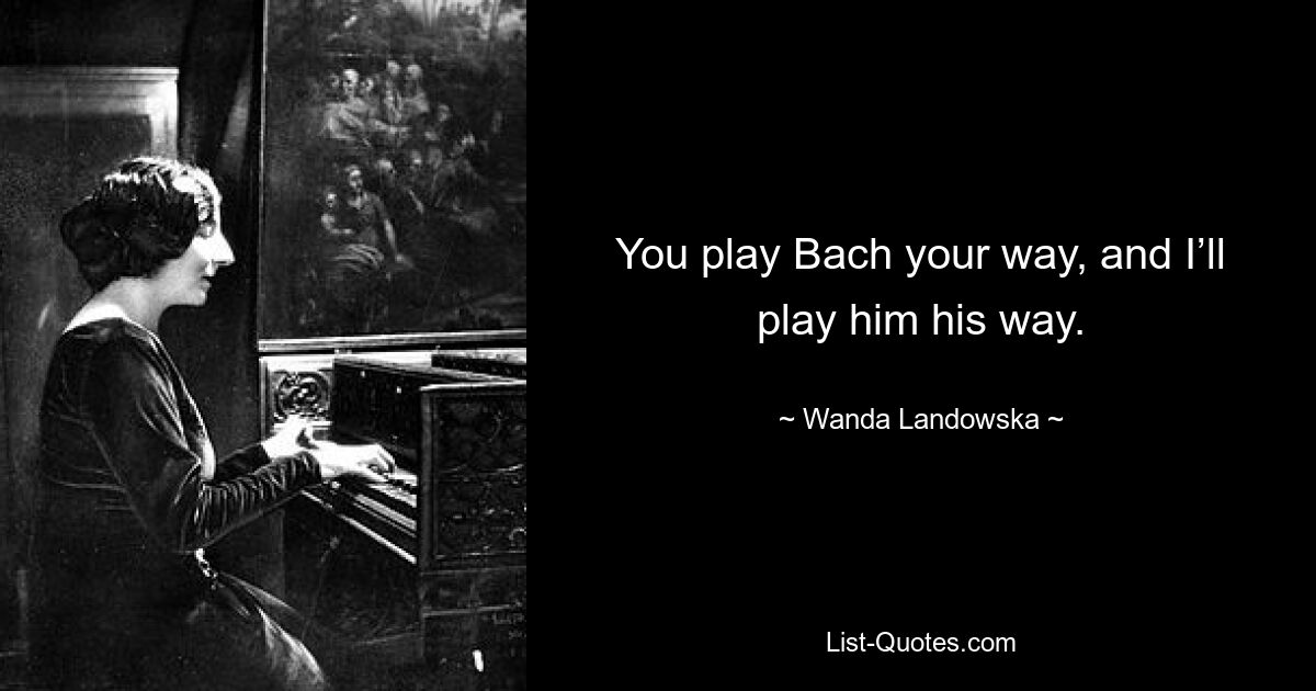 You play Bach your way, and I’ll play him his way. — © Wanda Landowska