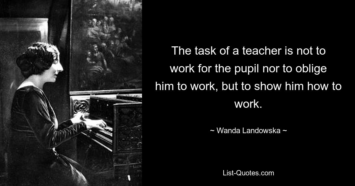 The task of a teacher is not to work for the pupil nor to oblige him to work, but to show him how to work. — © Wanda Landowska