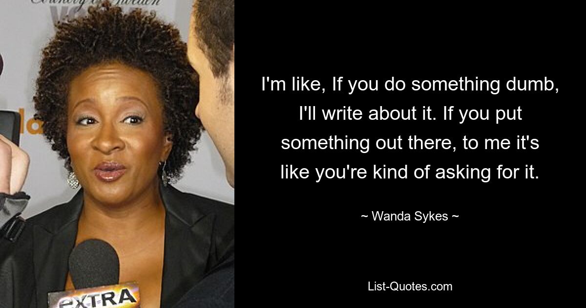 I'm like, If you do something dumb, I'll write about it. If you put something out there, to me it's like you're kind of asking for it. — © Wanda Sykes