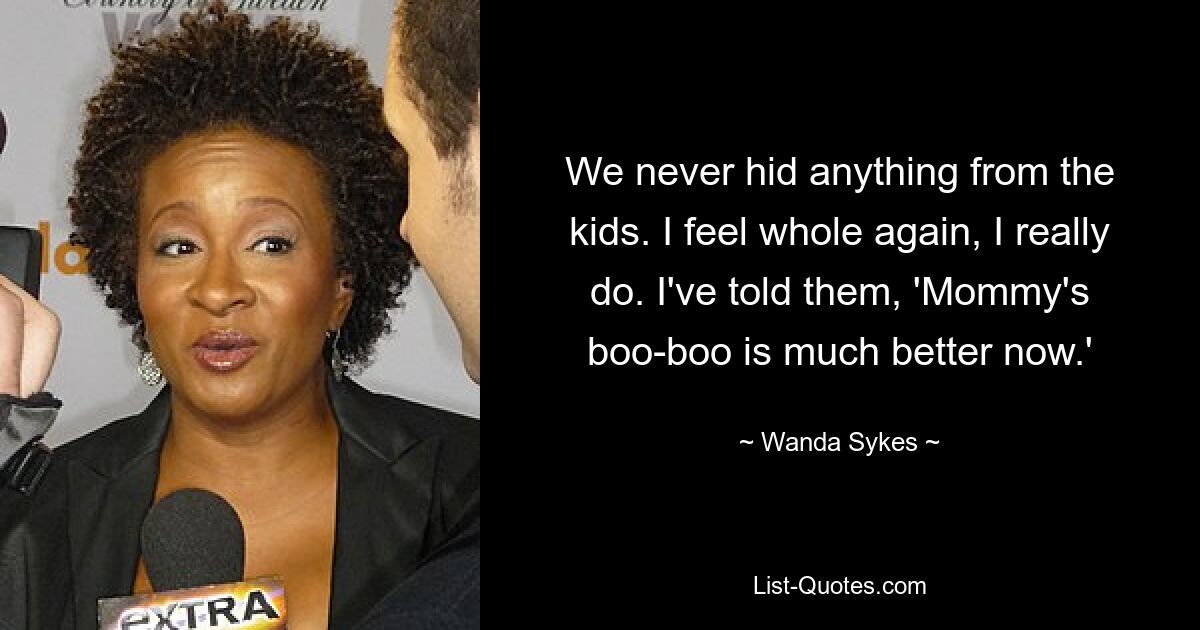 We never hid anything from the kids. I feel whole again, I really do. I've told them, 'Mommy's boo-boo is much better now.' — © Wanda Sykes