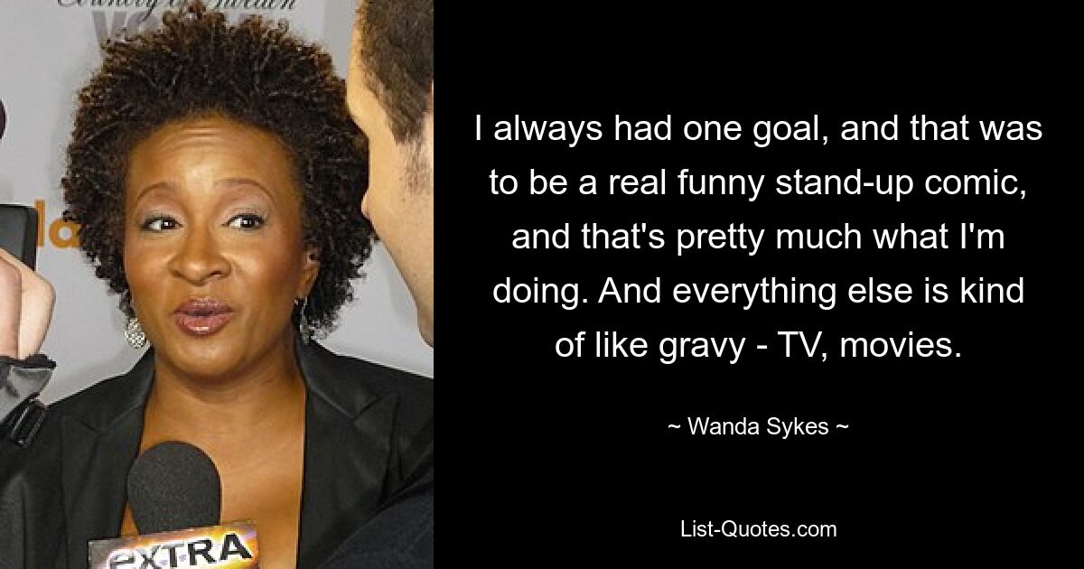 I always had one goal, and that was to be a real funny stand-up comic, and that's pretty much what I'm doing. And everything else is kind of like gravy - TV, movies. — © Wanda Sykes