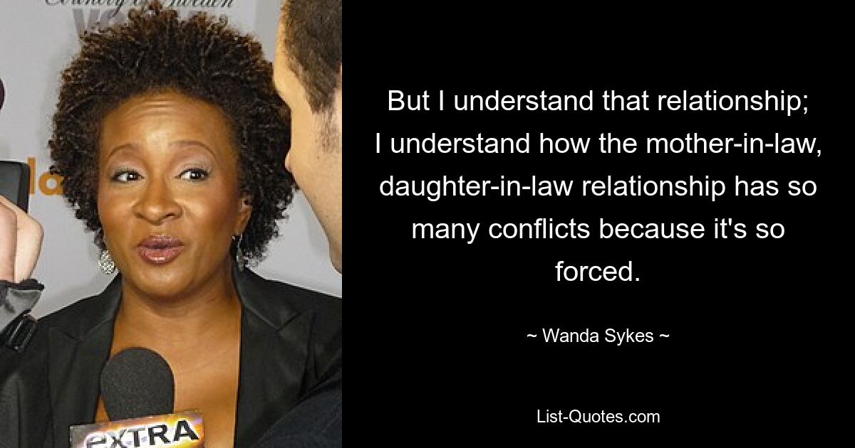 But I understand that relationship; I understand how the mother-in-law, daughter-in-law relationship has so many conflicts because it's so forced. — © Wanda Sykes