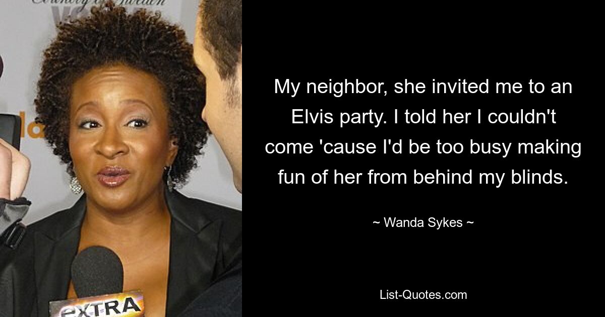 My neighbor, she invited me to an Elvis party. I told her I couldn't come 'cause I'd be too busy making fun of her from behind my blinds. — © Wanda Sykes