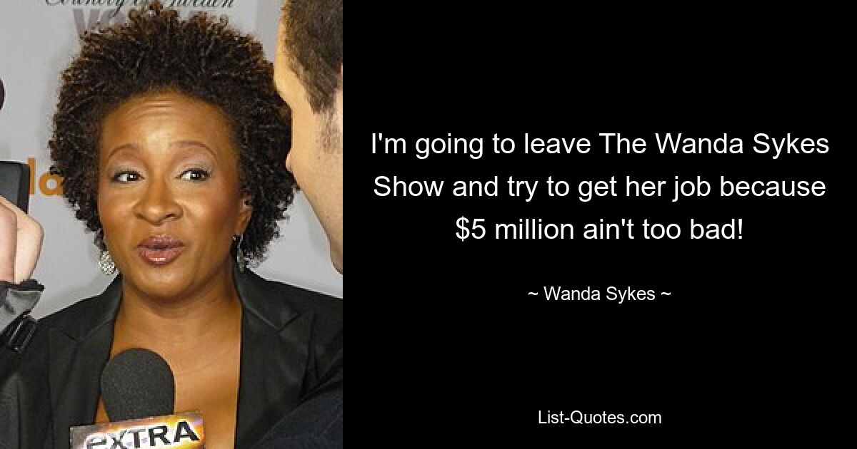 I'm going to leave The Wanda Sykes Show and try to get her job because $5 million ain't too bad! — © Wanda Sykes