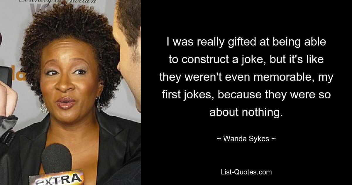 I was really gifted at being able to construct a joke, but it's like they weren't even memorable, my first jokes, because they were so about nothing. — © Wanda Sykes