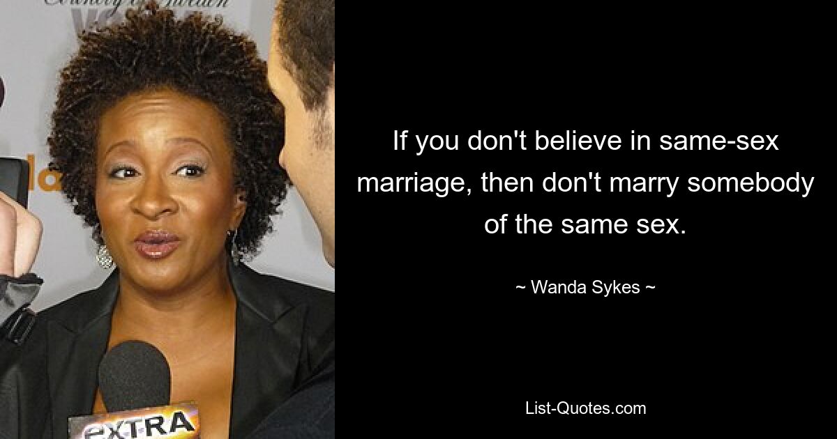 If you don't believe in same-sex marriage, then don't marry somebody of the same sex. — © Wanda Sykes