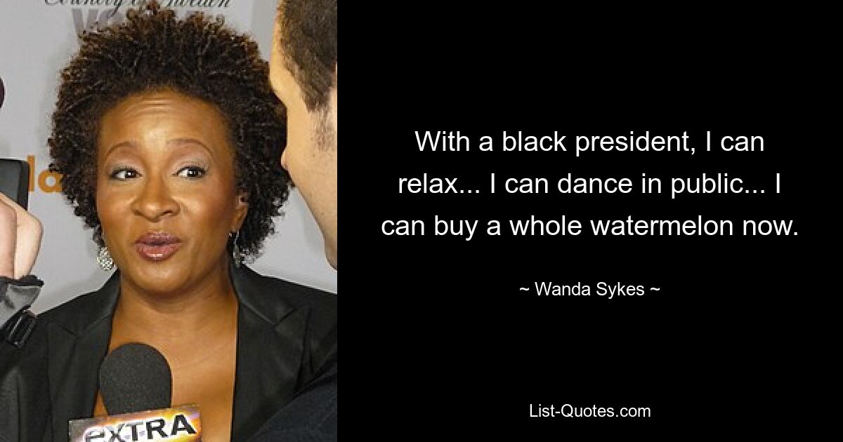 With a black president, I can relax... I can dance in public... I can buy a whole watermelon now. — © Wanda Sykes