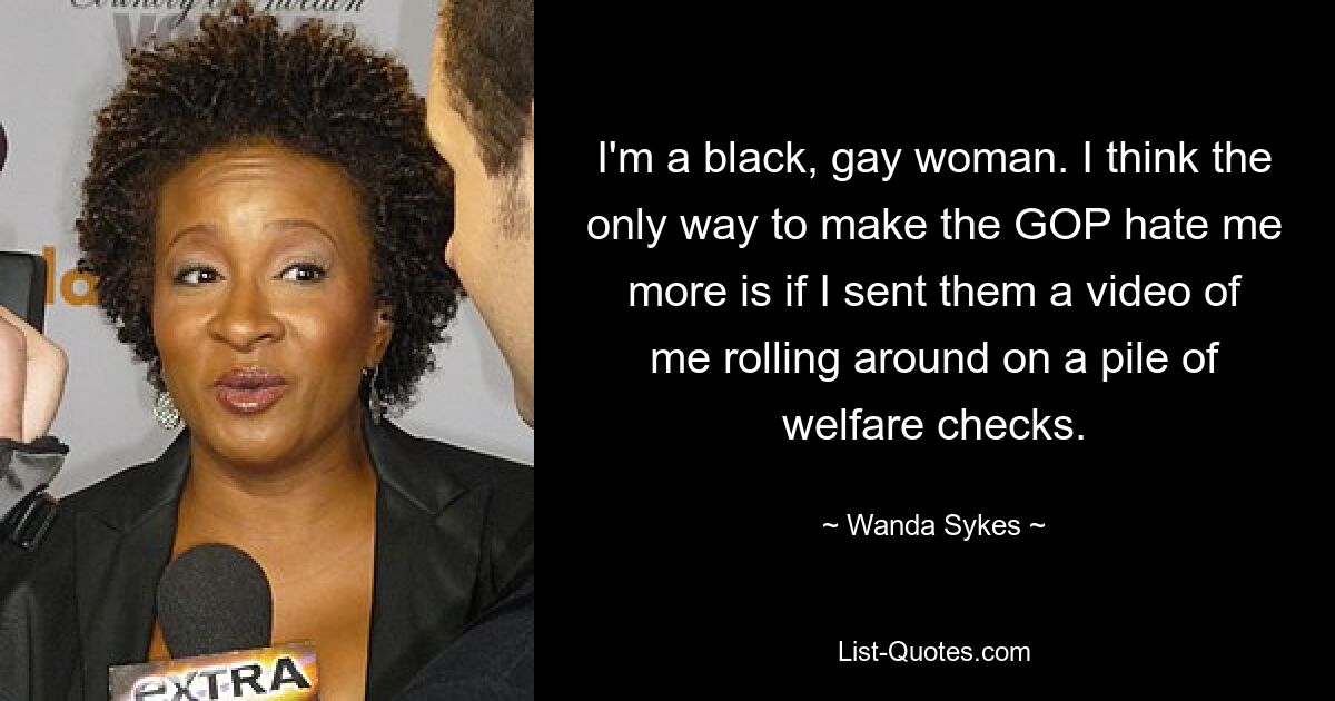 I'm a black, gay woman. I think the only way to make the GOP hate me more is if I sent them a video of me rolling around on a pile of welfare checks. — © Wanda Sykes